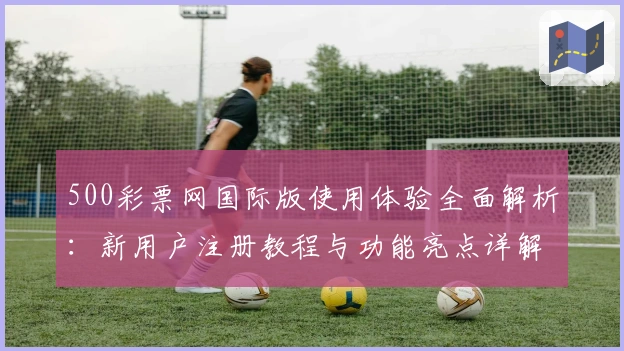 500彩票网国际版使用体验全面解析：新用户注册教程与功能亮点详解