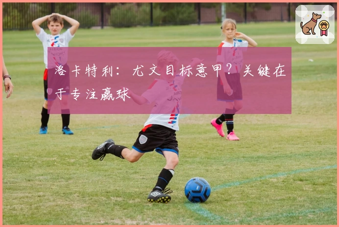 洛卡特利：尤文目标意甲？关键在于专注赢球