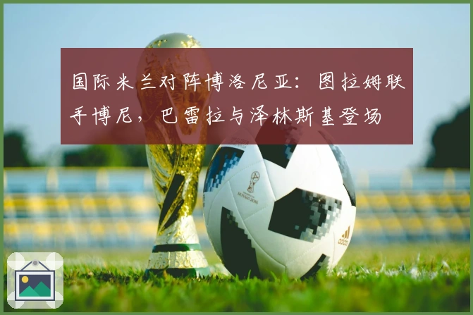 国际米兰对阵博洛尼亚：图拉姆联手博尼，巴雷拉与泽林斯基登场