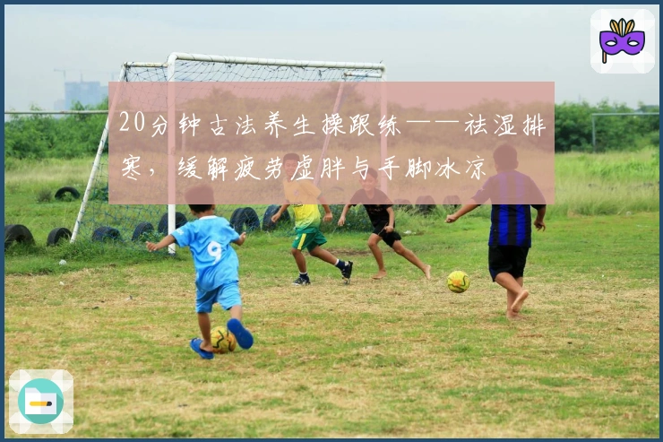 20分钟古法养生操跟练——祛湿排寒，缓解疲劳虚胖与手脚冰凉