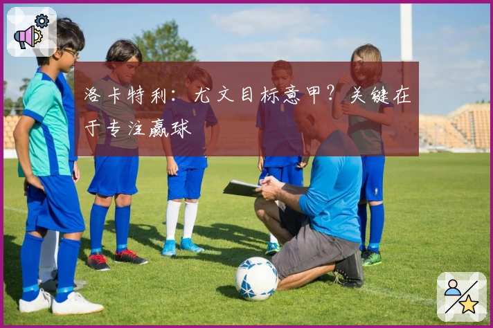 洛卡特利：尤文目标意甲？关键在于专注赢球