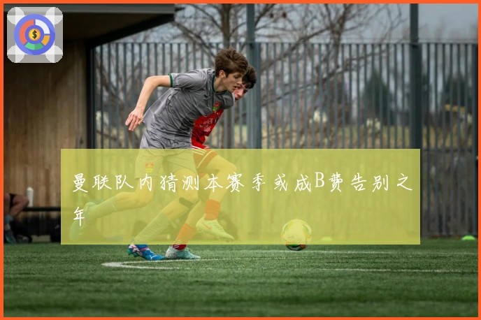 曼联队内猜测本赛季或成B费告别之年