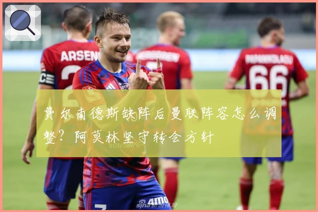 费尔南德斯缺阵后曼联阵容怎么调整？阿莫林坚守转会方针