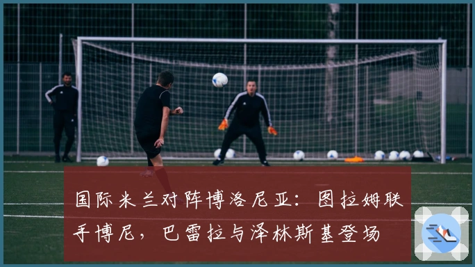 国际米兰对阵博洛尼亚：图拉姆联手博尼，巴雷拉与泽林斯基登场