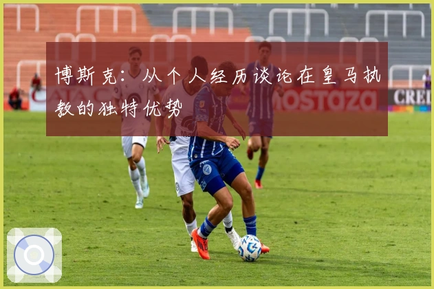 博斯克：从个人经历谈论在皇马执教的独特优势