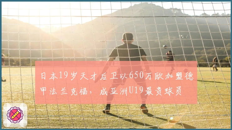 日本19岁天才后卫以650万欧加盟德甲法兰克福，成亚洲U19最贵球员