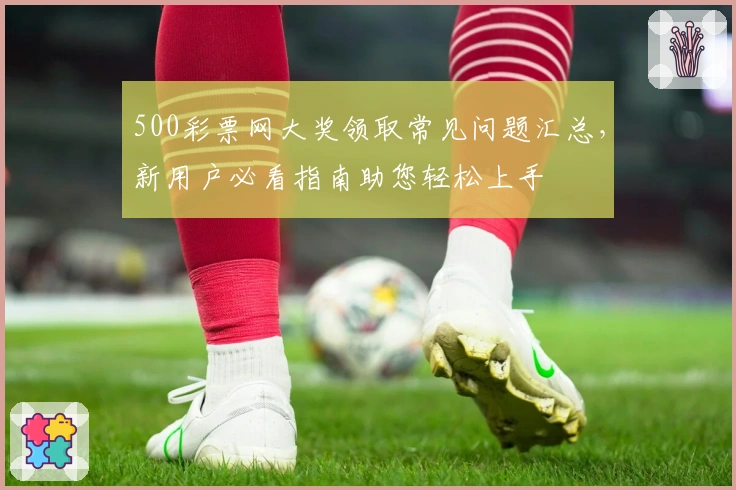 500彩票网大奖领取常见问题汇总，新用户必看指南助您轻松上手