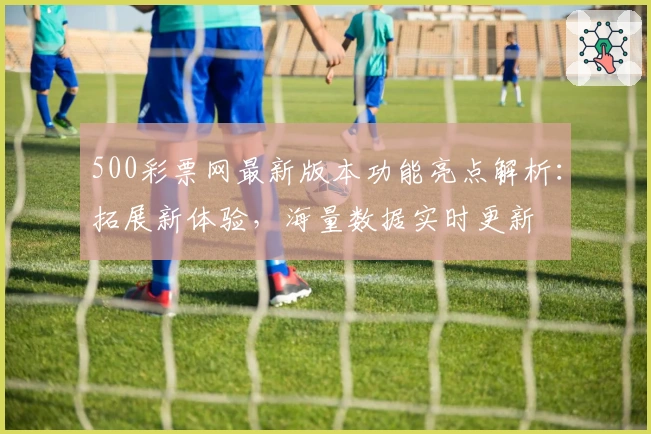 500彩票网最新版本功能亮点解析：拓展新体验，海量数据实时更新