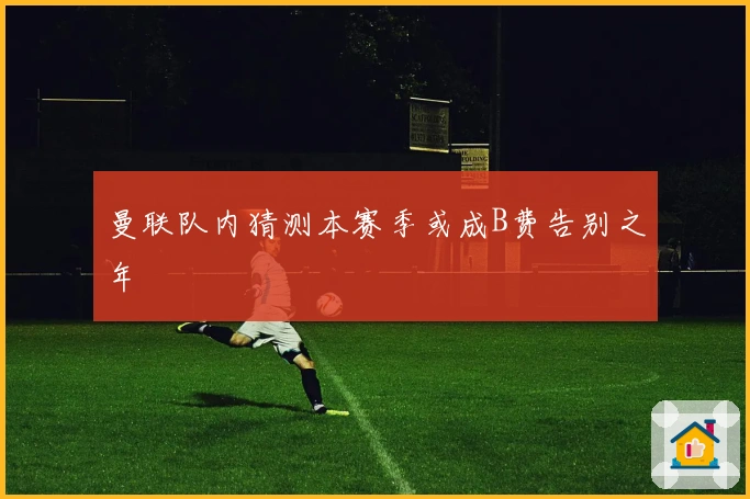 曼联队内猜测本赛季或成B费告别之年
