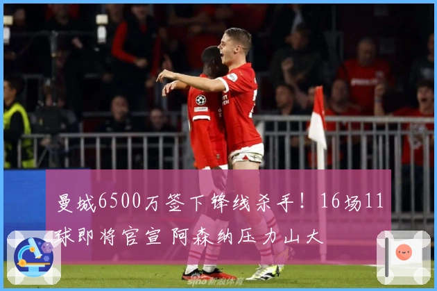 曼城6500万签下锋线杀手！16场11球即将官宣 阿森纳压力山大